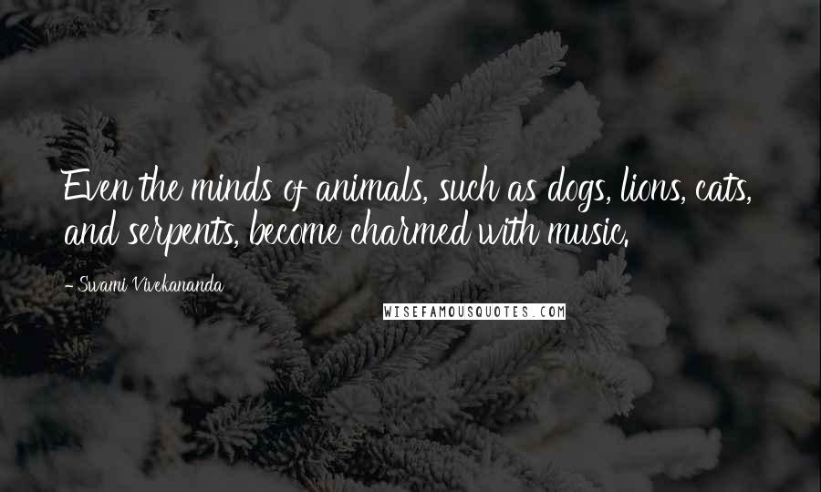 Swami Vivekananda Quotes: Even the minds of animals, such as dogs, lions, cats, and serpents, become charmed with music.