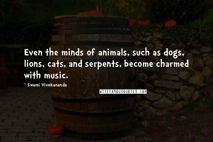 Swami Vivekananda Quotes: Even the minds of animals, such as dogs, lions, cats, and serpents, become charmed with music.