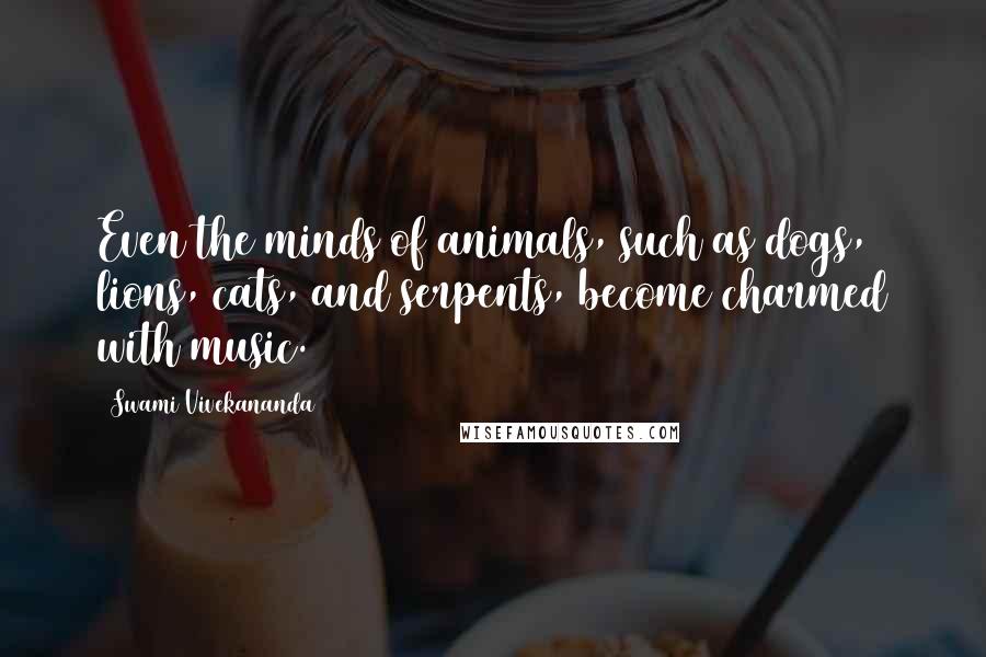 Swami Vivekananda Quotes: Even the minds of animals, such as dogs, lions, cats, and serpents, become charmed with music.