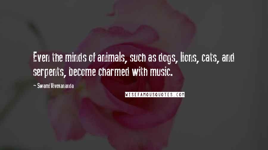 Swami Vivekananda Quotes: Even the minds of animals, such as dogs, lions, cats, and serpents, become charmed with music.