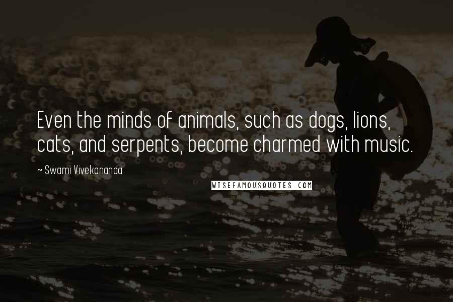 Swami Vivekananda Quotes: Even the minds of animals, such as dogs, lions, cats, and serpents, become charmed with music.