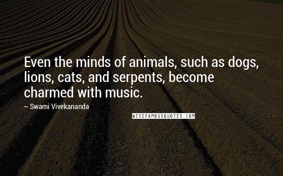 Swami Vivekananda Quotes: Even the minds of animals, such as dogs, lions, cats, and serpents, become charmed with music.