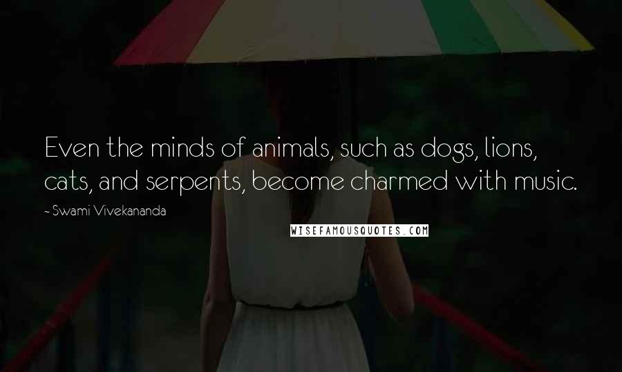 Swami Vivekananda Quotes: Even the minds of animals, such as dogs, lions, cats, and serpents, become charmed with music.