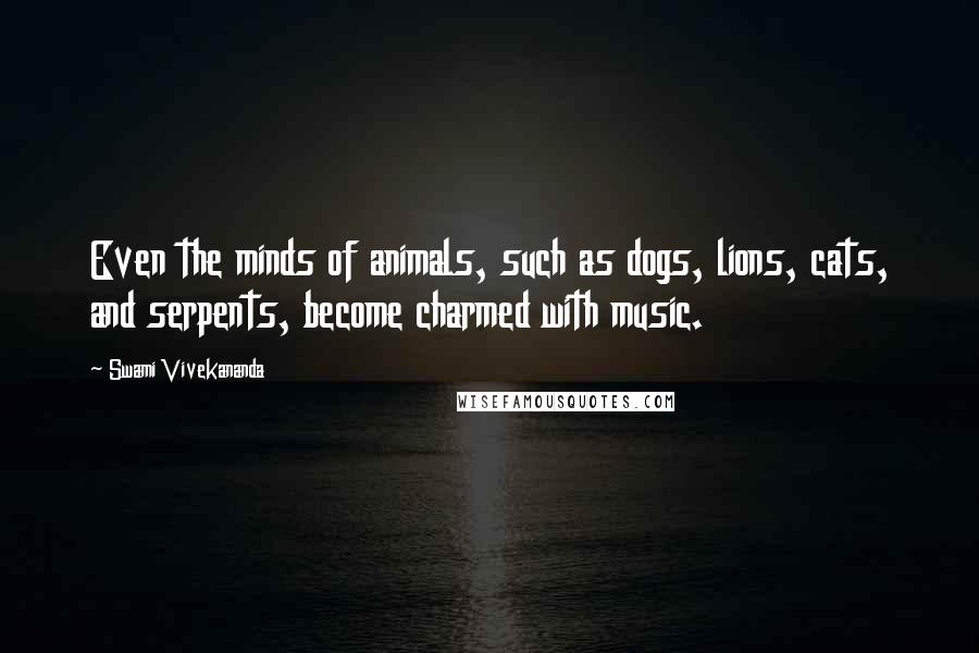 Swami Vivekananda Quotes: Even the minds of animals, such as dogs, lions, cats, and serpents, become charmed with music.