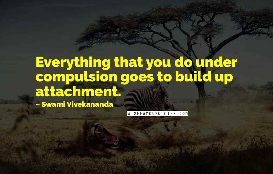 Swami Vivekananda Quotes: Everything that you do under compulsion goes to build up attachment.