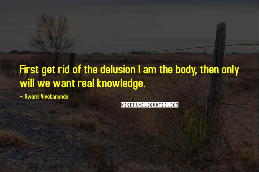 Swami Vivekananda Quotes: First get rid of the delusion I am the body, then only will we want real knowledge.