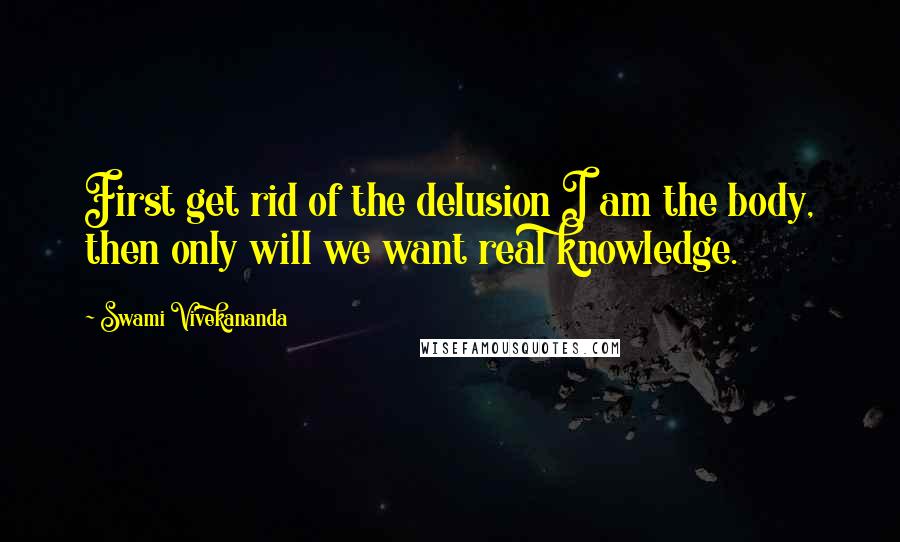 Swami Vivekananda Quotes: First get rid of the delusion I am the body, then only will we want real knowledge.