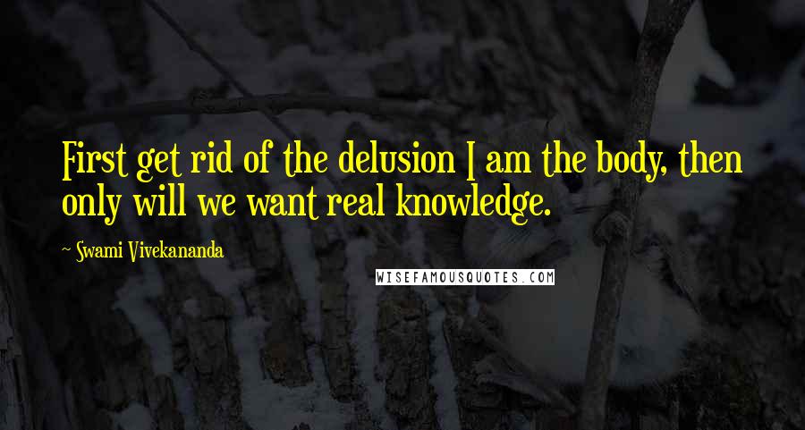 Swami Vivekananda Quotes: First get rid of the delusion I am the body, then only will we want real knowledge.