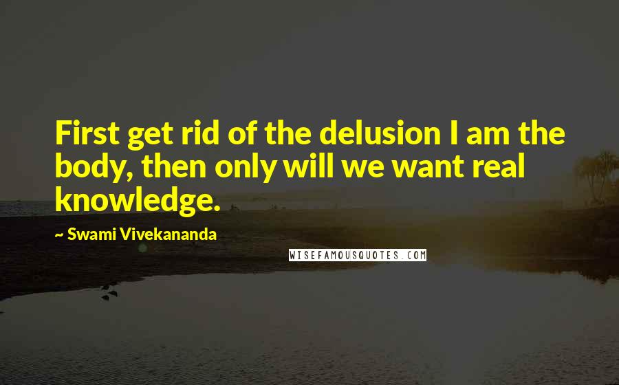 Swami Vivekananda Quotes: First get rid of the delusion I am the body, then only will we want real knowledge.