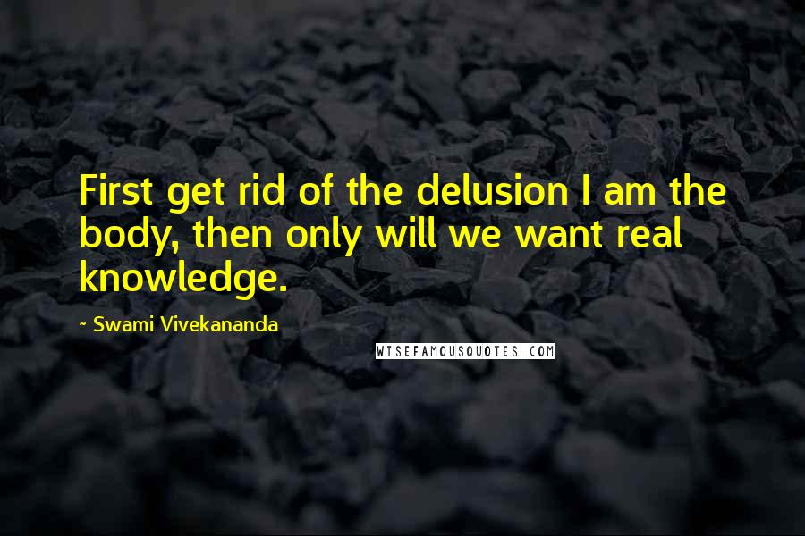 Swami Vivekananda Quotes: First get rid of the delusion I am the body, then only will we want real knowledge.