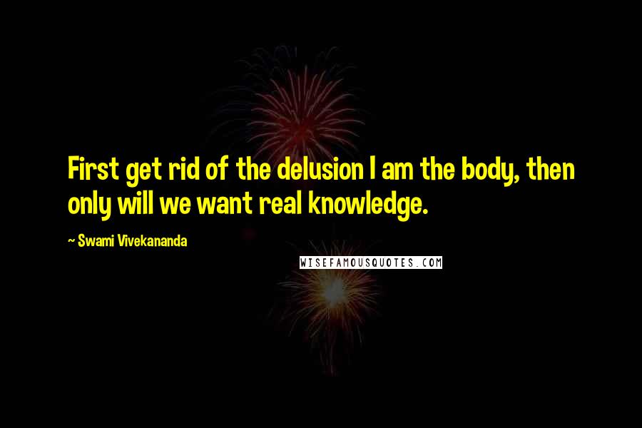 Swami Vivekananda Quotes: First get rid of the delusion I am the body, then only will we want real knowledge.