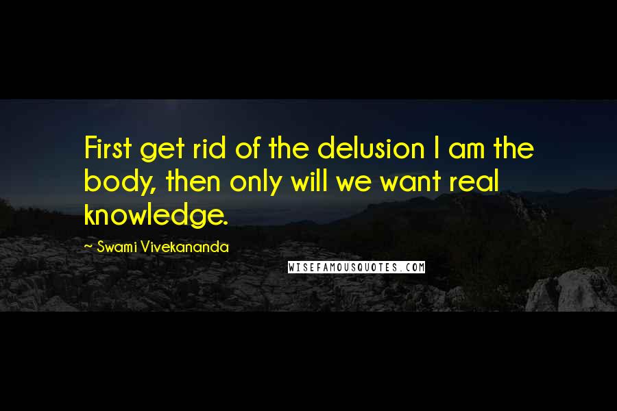 Swami Vivekananda Quotes: First get rid of the delusion I am the body, then only will we want real knowledge.