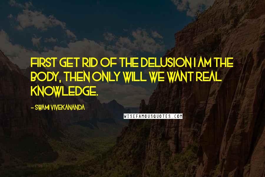 Swami Vivekananda Quotes: First get rid of the delusion I am the body, then only will we want real knowledge.