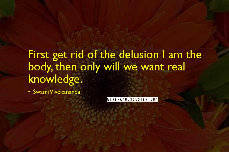 Swami Vivekananda Quotes: First get rid of the delusion I am the body, then only will we want real knowledge.