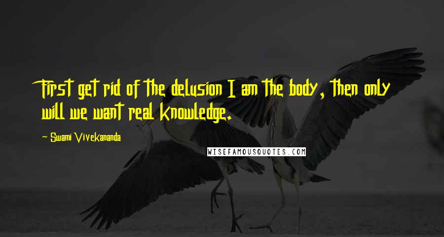 Swami Vivekananda Quotes: First get rid of the delusion I am the body, then only will we want real knowledge.