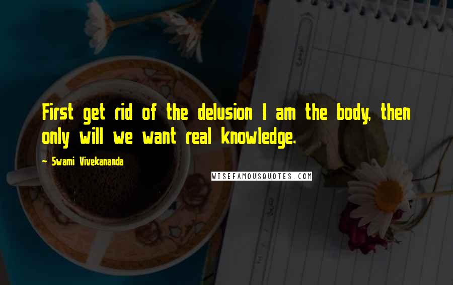 Swami Vivekananda Quotes: First get rid of the delusion I am the body, then only will we want real knowledge.