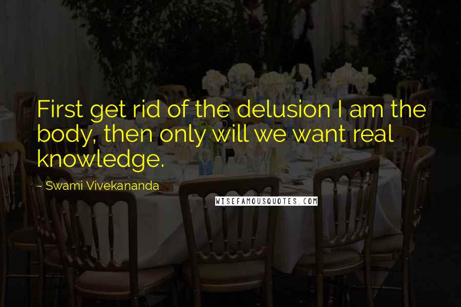 Swami Vivekananda Quotes: First get rid of the delusion I am the body, then only will we want real knowledge.