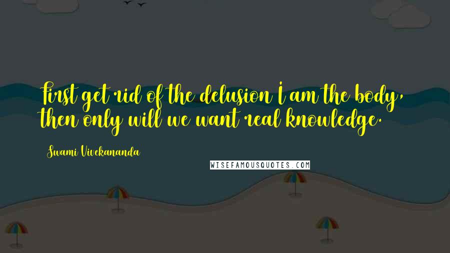 Swami Vivekananda Quotes: First get rid of the delusion I am the body, then only will we want real knowledge.