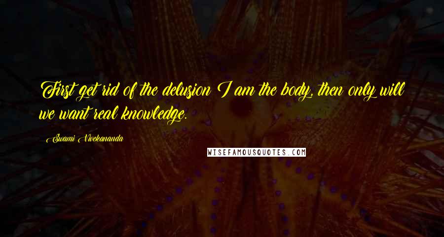 Swami Vivekananda Quotes: First get rid of the delusion I am the body, then only will we want real knowledge.