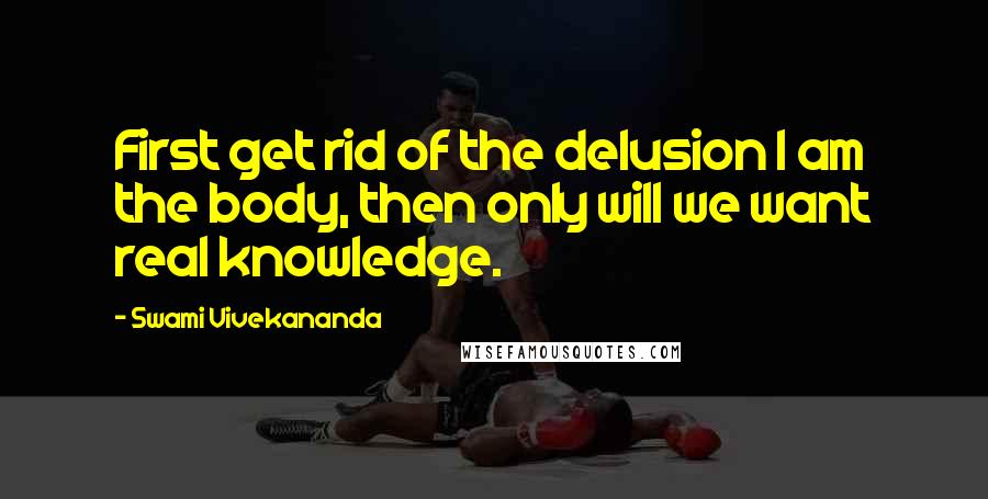 Swami Vivekananda Quotes: First get rid of the delusion I am the body, then only will we want real knowledge.