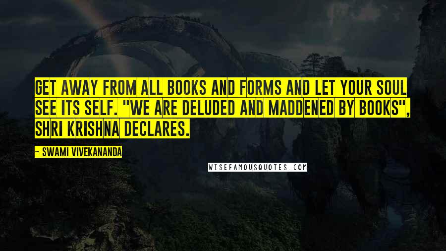 Swami Vivekananda Quotes: Get away from all books and forms and let your soul see its Self. "We are deluded and maddened by books", Shri Krishna declares.