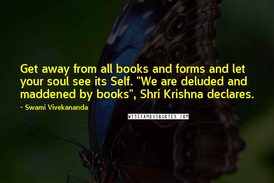 Swami Vivekananda Quotes: Get away from all books and forms and let your soul see its Self. "We are deluded and maddened by books", Shri Krishna declares.
