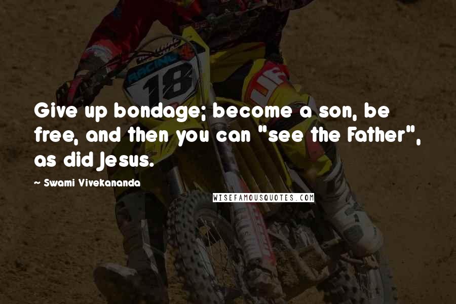 Swami Vivekananda Quotes: Give up bondage; become a son, be free, and then you can "see the Father", as did Jesus.