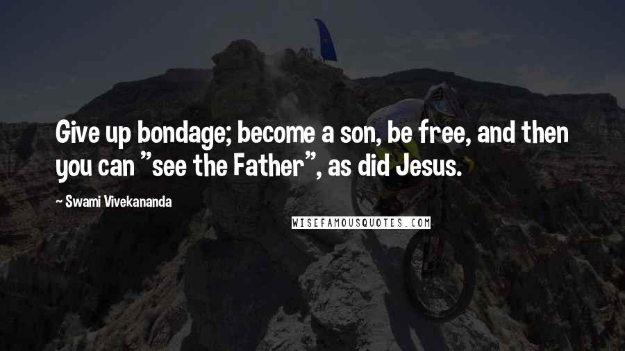 Swami Vivekananda Quotes: Give up bondage; become a son, be free, and then you can "see the Father", as did Jesus.