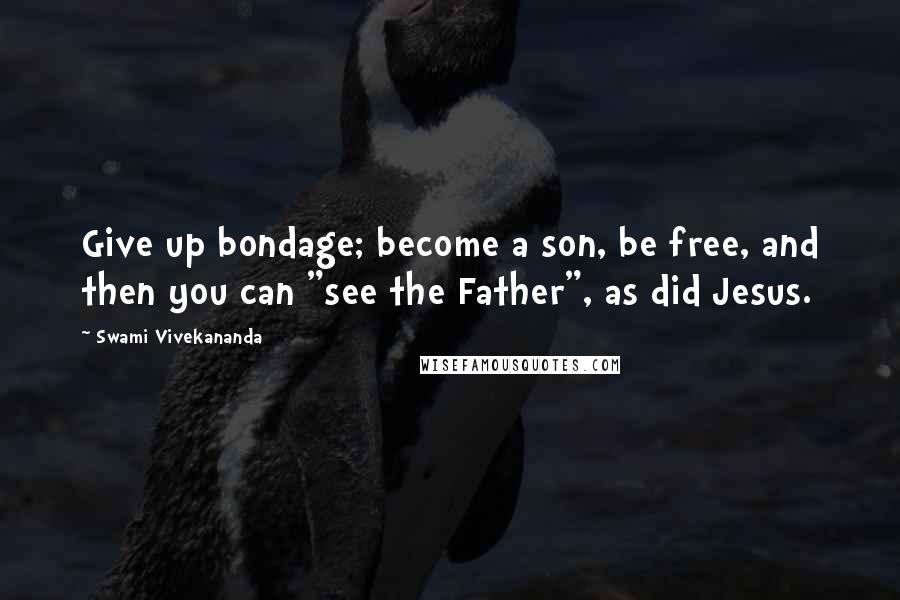 Swami Vivekananda Quotes: Give up bondage; become a son, be free, and then you can "see the Father", as did Jesus.