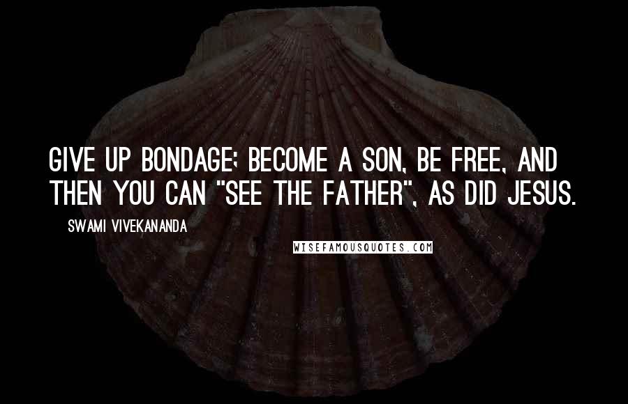 Swami Vivekananda Quotes: Give up bondage; become a son, be free, and then you can "see the Father", as did Jesus.