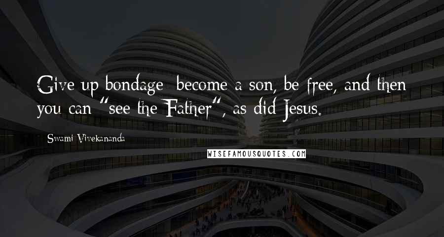 Swami Vivekananda Quotes: Give up bondage; become a son, be free, and then you can "see the Father", as did Jesus.