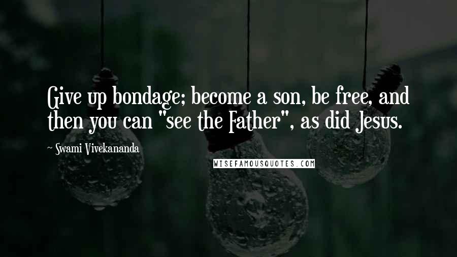 Swami Vivekananda Quotes: Give up bondage; become a son, be free, and then you can "see the Father", as did Jesus.