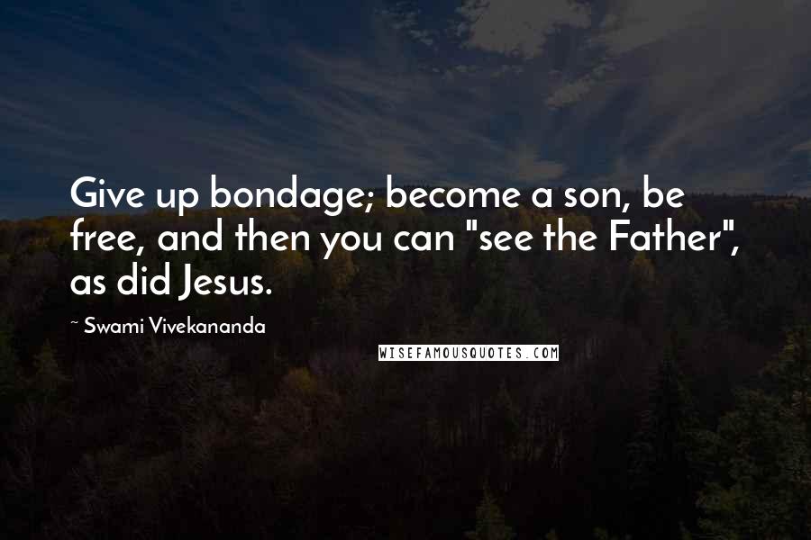 Swami Vivekananda Quotes: Give up bondage; become a son, be free, and then you can "see the Father", as did Jesus.