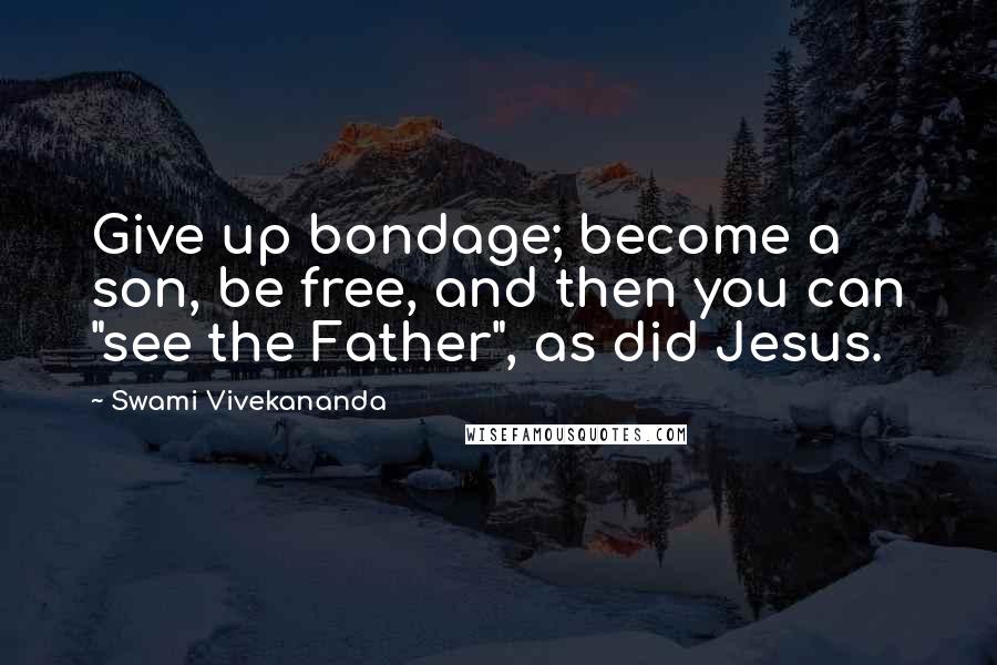 Swami Vivekananda Quotes: Give up bondage; become a son, be free, and then you can "see the Father", as did Jesus.