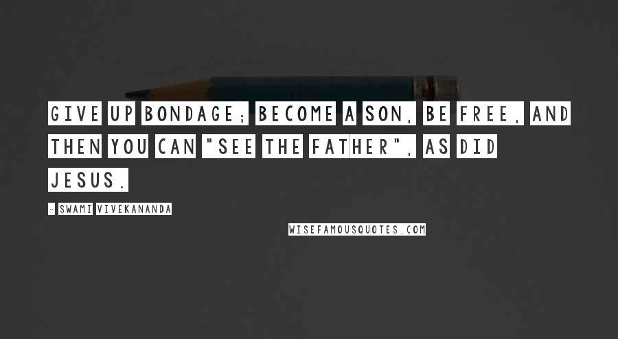 Swami Vivekananda Quotes: Give up bondage; become a son, be free, and then you can "see the Father", as did Jesus.