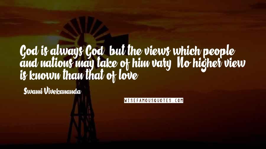 Swami Vivekananda Quotes: God is always God, but the views which people and nations may take of him vary. No higher view is known than that of love.