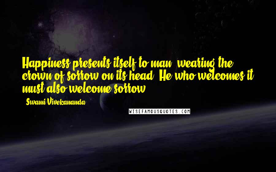 Swami Vivekananda Quotes: Happiness presents itself to man, wearing the crown of sorrow on its head. He who welcomes it must also welcome sorrow.