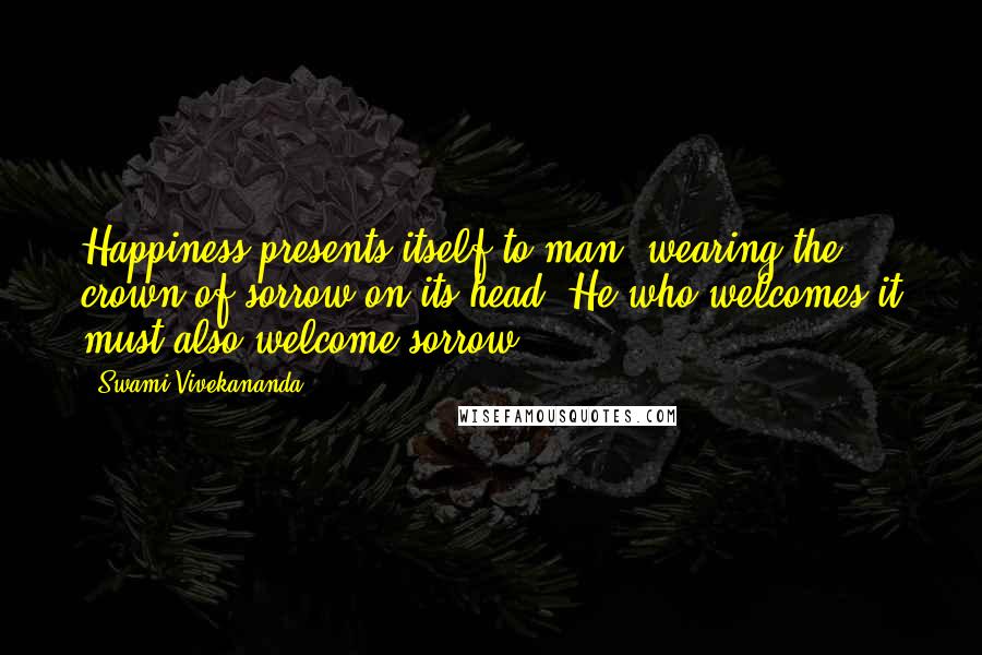 Swami Vivekananda Quotes: Happiness presents itself to man, wearing the crown of sorrow on its head. He who welcomes it must also welcome sorrow.