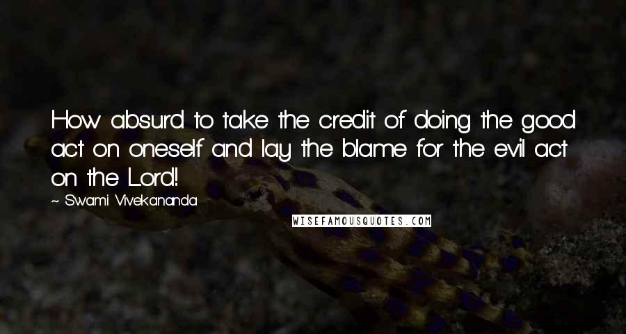 Swami Vivekananda Quotes: How absurd to take the credit of doing the good act on oneself and lay the blame for the evil act on the Lord!