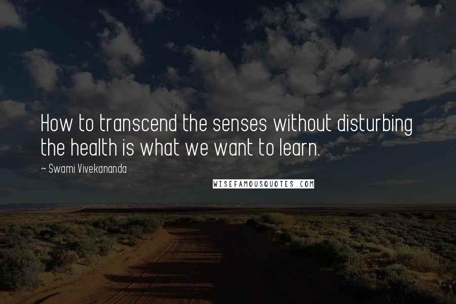 Swami Vivekananda Quotes: How to transcend the senses without disturbing the health is what we want to learn.