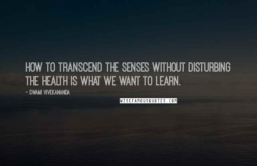 Swami Vivekananda Quotes: How to transcend the senses without disturbing the health is what we want to learn.