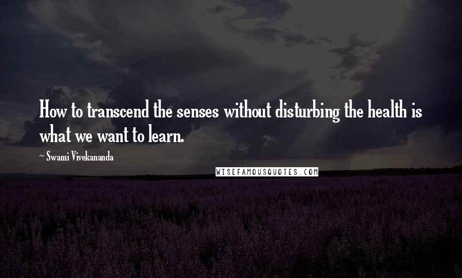 Swami Vivekananda Quotes: How to transcend the senses without disturbing the health is what we want to learn.