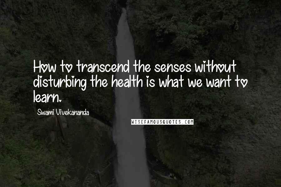 Swami Vivekananda Quotes: How to transcend the senses without disturbing the health is what we want to learn.