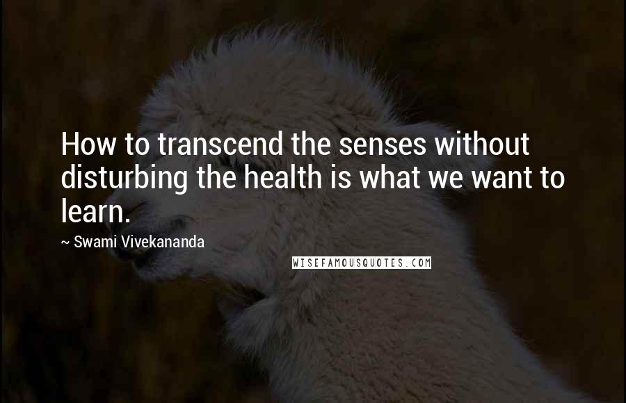 Swami Vivekananda Quotes: How to transcend the senses without disturbing the health is what we want to learn.