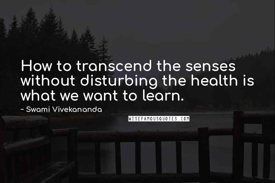 Swami Vivekananda Quotes: How to transcend the senses without disturbing the health is what we want to learn.