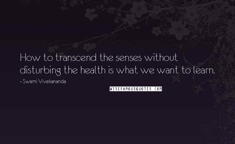 Swami Vivekananda Quotes: How to transcend the senses without disturbing the health is what we want to learn.