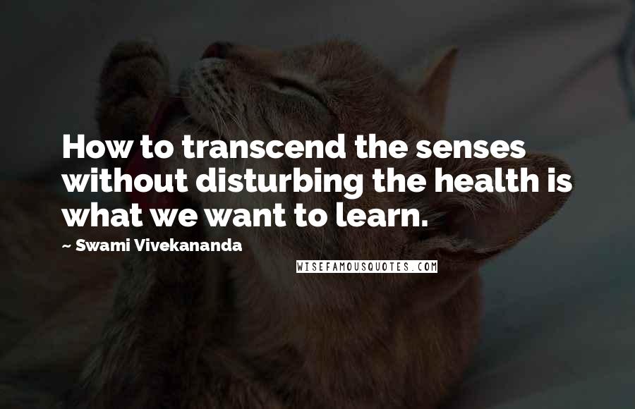 Swami Vivekananda Quotes: How to transcend the senses without disturbing the health is what we want to learn.