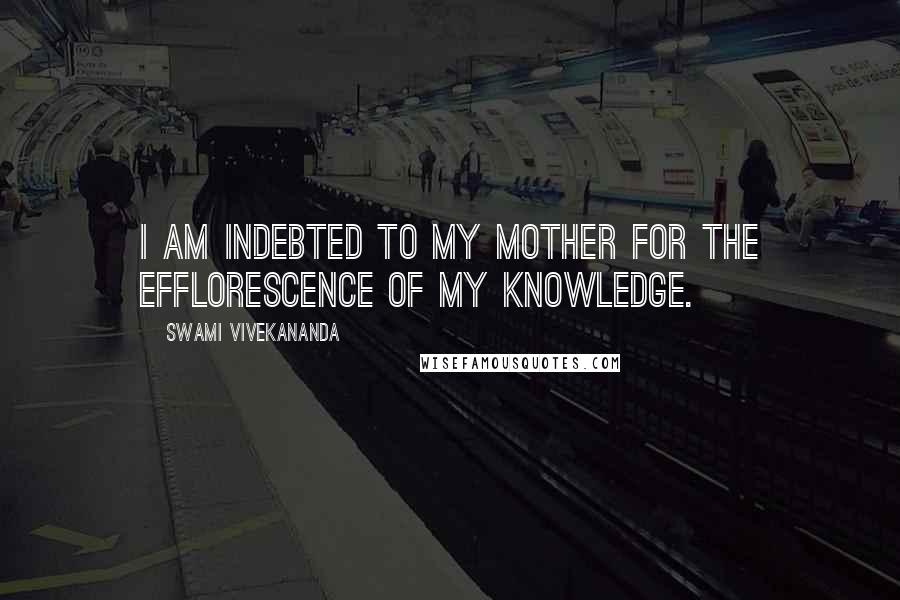 Swami Vivekananda Quotes: I am indebted to my mother for the efflorescence of my knowledge.