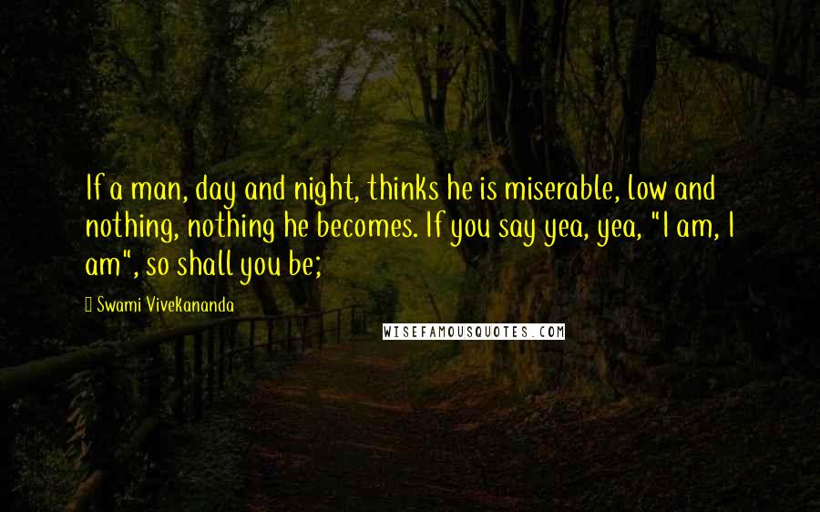 Swami Vivekananda Quotes: If a man, day and night, thinks he is miserable, low and nothing, nothing he becomes. If you say yea, yea, "I am, I am", so shall you be;