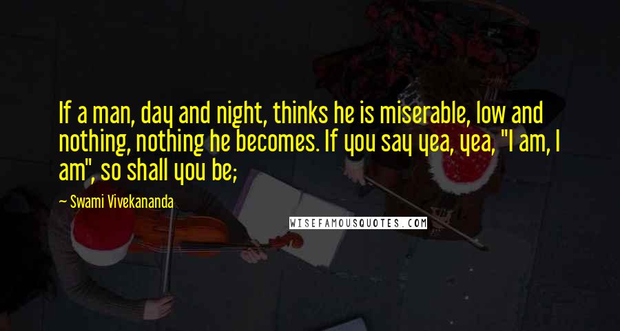 Swami Vivekananda Quotes: If a man, day and night, thinks he is miserable, low and nothing, nothing he becomes. If you say yea, yea, "I am, I am", so shall you be;